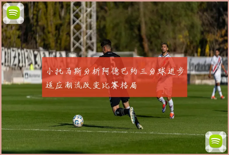 小托马斯分析阿德巴约三分球进步适应潮流改变比赛格局