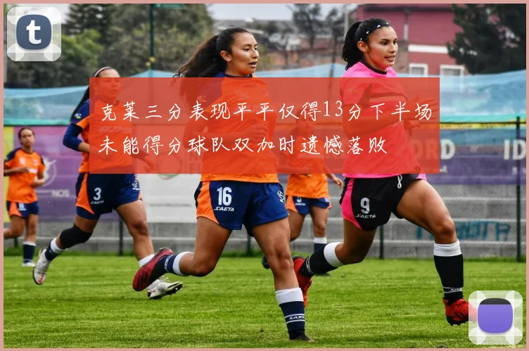 克莱三分表现平平仅得13分下半场未能得分球队双加时遗憾落败