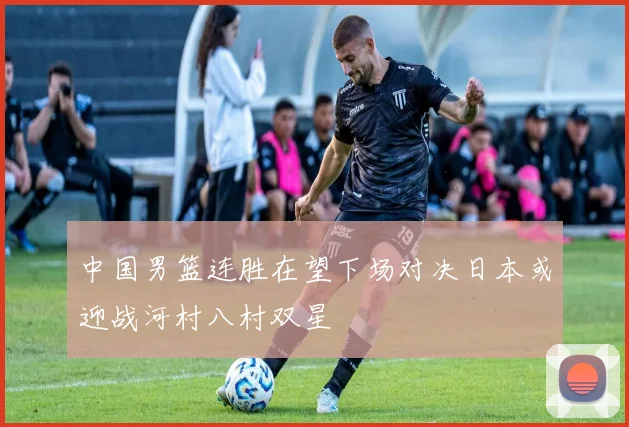 中国男篮连胜在望下场对决日本或迎战河村八村双星