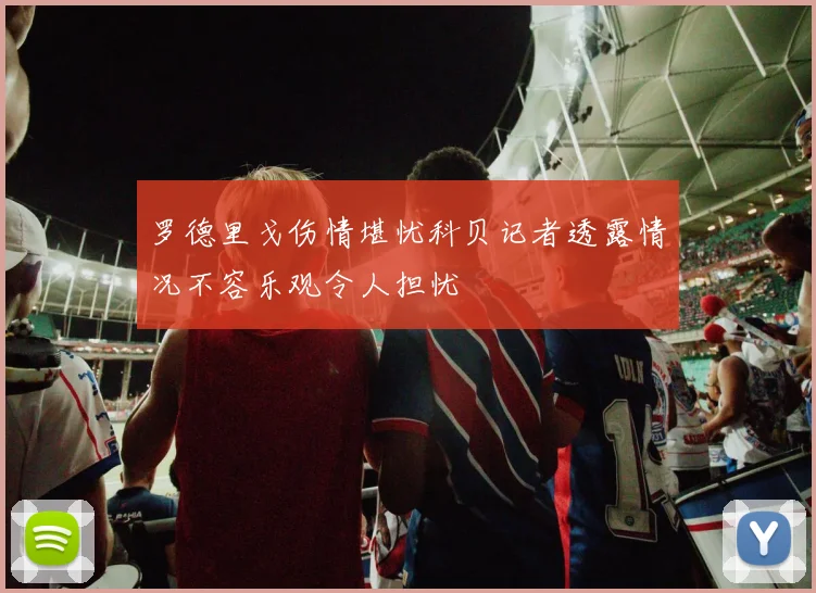 罗德里戈伤情堪忧科贝记者透露情况不容乐观令人担忧