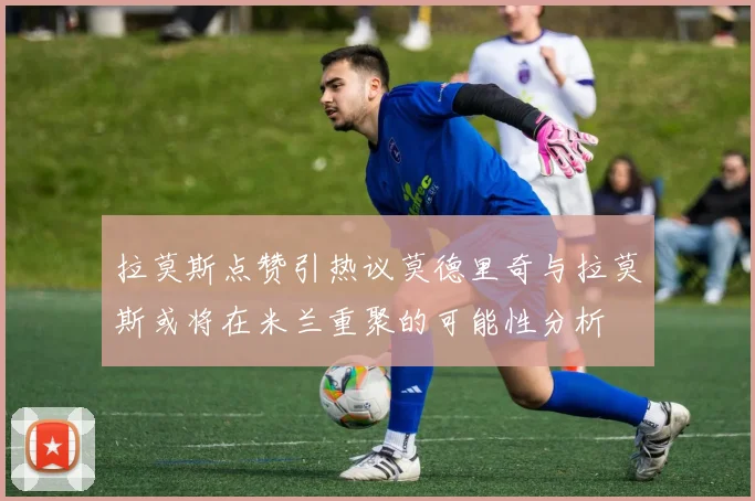 拉莫斯点赞引热议莫德里奇与拉莫斯或将在米兰重聚的可能性分析