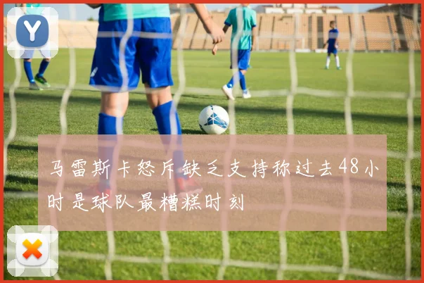 马雷斯卡怒斥缺乏支持称过去48小时是球队最糟糕时刻