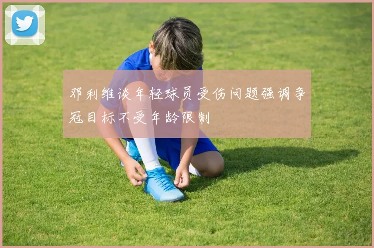 邓利维谈年轻球员受伤问题强调争冠目标不受年龄限制