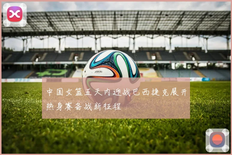中国女篮五天内迎战巴西捷克展开热身赛备战新征程