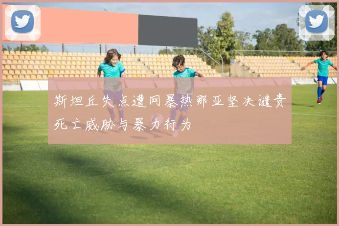 斯坦丘失点遭网暴热那亚坚决谴责死亡威胁与暴力行为