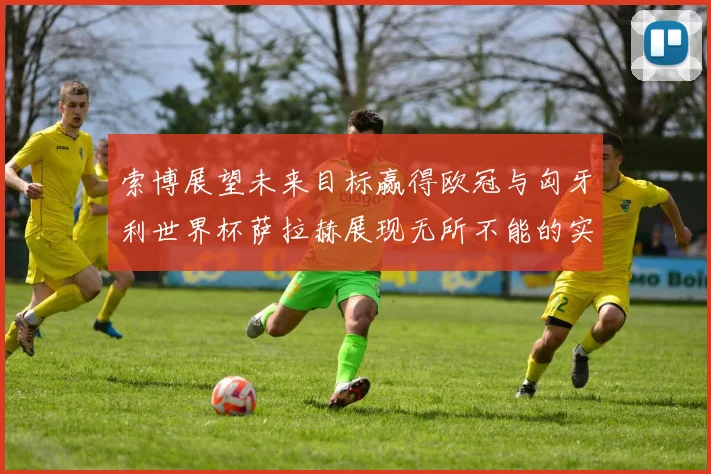 索博展望未来目标赢得欧冠与匈牙利世界杯萨拉赫展现无所不能的实力