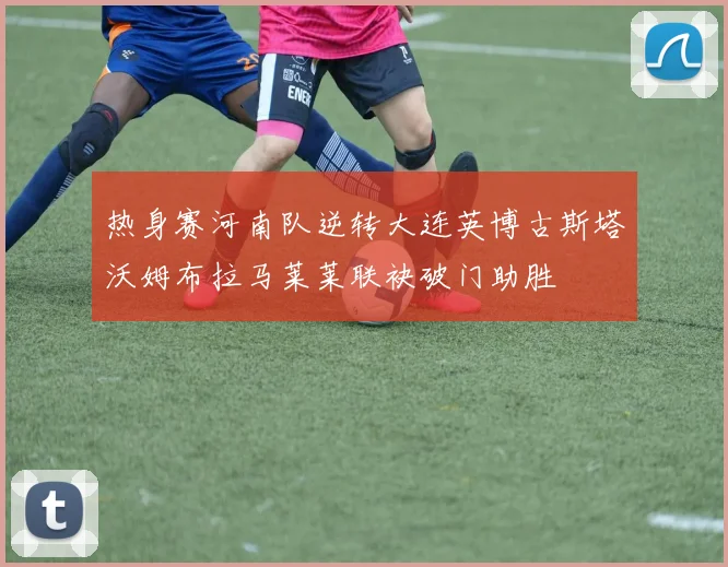 热身赛河南队逆转大连英博古斯塔沃姆布拉马莱莱联袂破门助胜