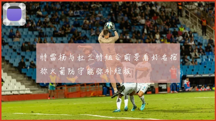 特雷杨与杜兰特组合前景看好名宿称火箭防守能弥补短板