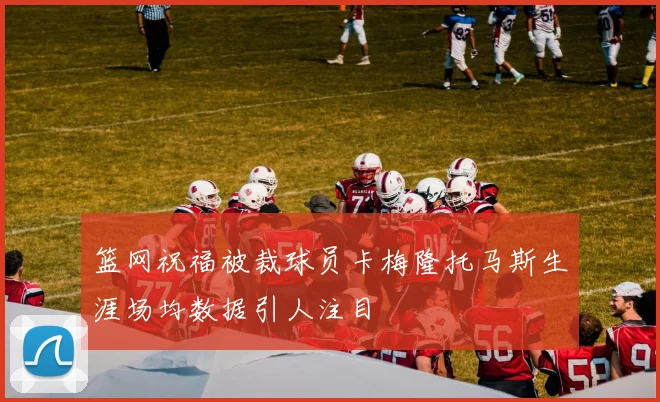 篮网祝福被裁球员卡梅隆托马斯生涯场均数据引人注目