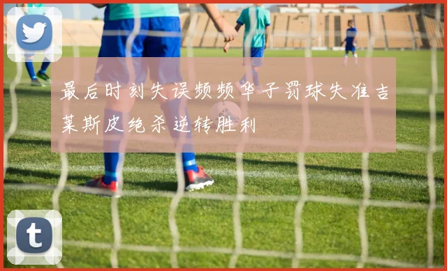 最后时刻失误频频华子罚球失准吉莱斯皮绝杀逆转胜利