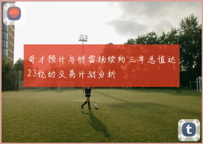 奇才预计与特雷杨续约三年总值达23亿的交易计划分析