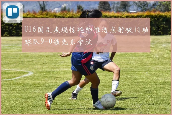 U16国足表现惊艳帅惟浩点射破门助球队9-0领先东帝汶