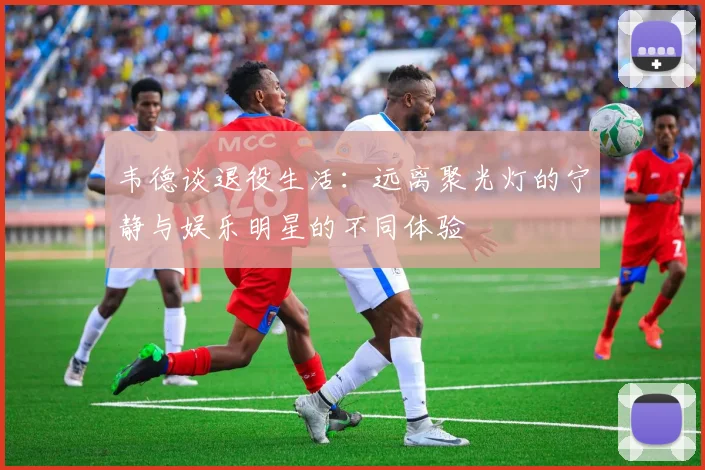 韦德谈退役生活：远离聚光灯的宁静与娱乐明星的不同体验