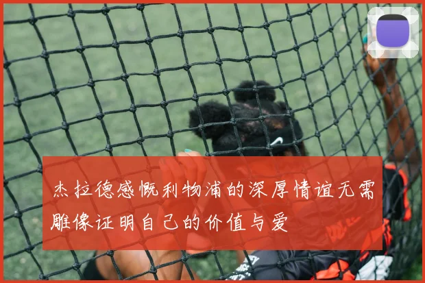 杰拉德感慨利物浦的深厚情谊无需雕像证明自己的价值与爱