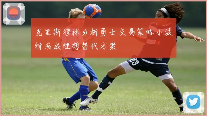 克里斯穆林分析勇士交易策略小波特或成理想替代方案