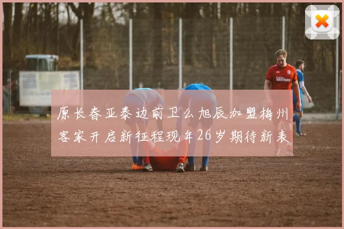 原长春亚泰边前卫么旭辰加盟梅州客家开启新征程现年26岁期待新表现