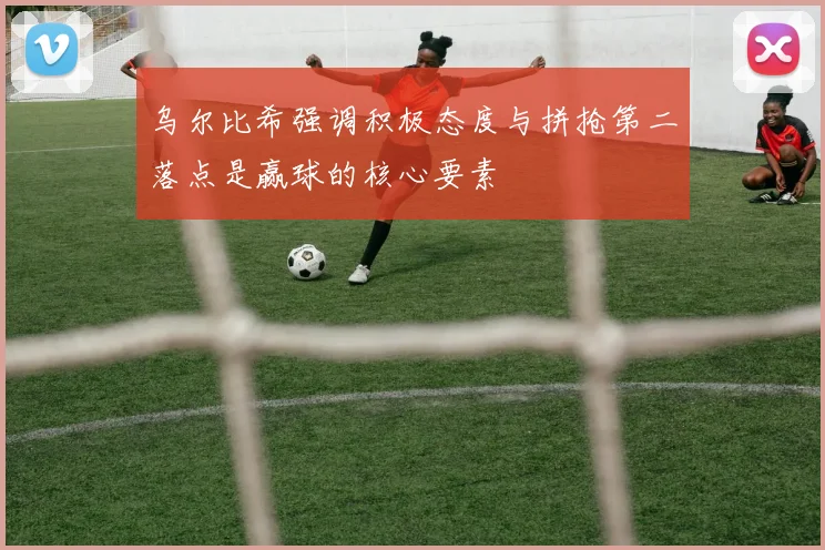 乌尔比希强调积极态度与拼抢第二落点是赢球的核心要素