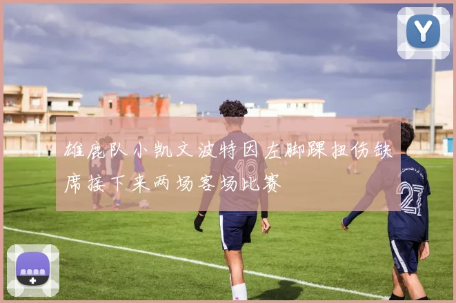雄鹿队小凯文波特因左脚踝扭伤缺席接下来两场客场比赛