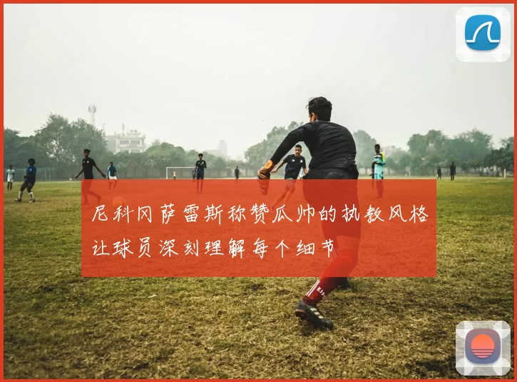 尼科冈萨雷斯称赞瓜帅的执教风格让球员深刻理解每个细节