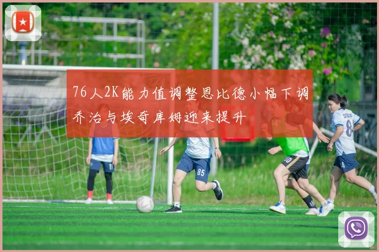 76人2K能力值调整恩比德小幅下调乔治与埃奇库姆迎来提升