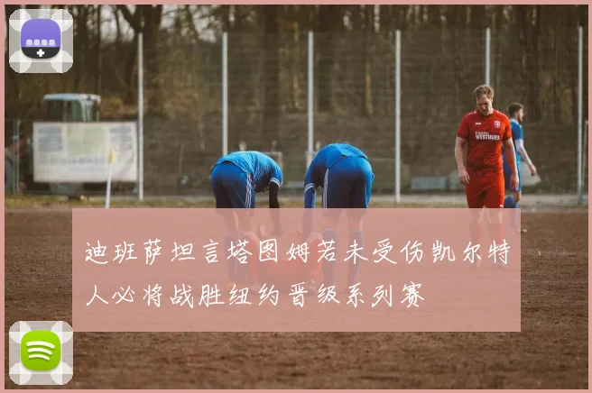 迪班萨坦言塔图姆若未受伤凯尔特人必将战胜纽约晋级系列赛
