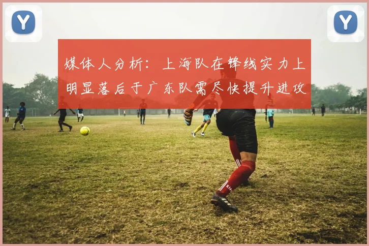 媒体人分析：上海队在锋线实力上明显落后于广东队需尽快提升进攻火力