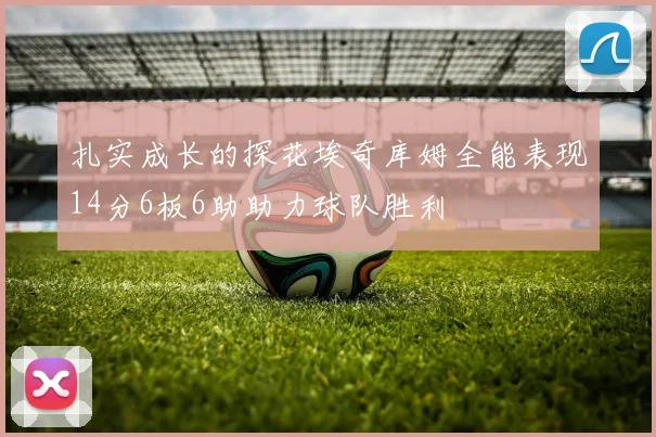 扎实成长的探花埃奇库姆全能表现14分6板6助助力球队胜利