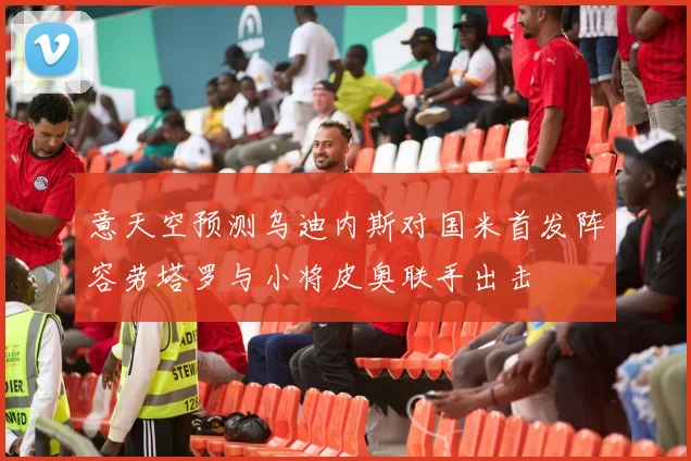 意天空预测乌迪内斯对国米首发阵容劳塔罗与小将皮奥联手出击