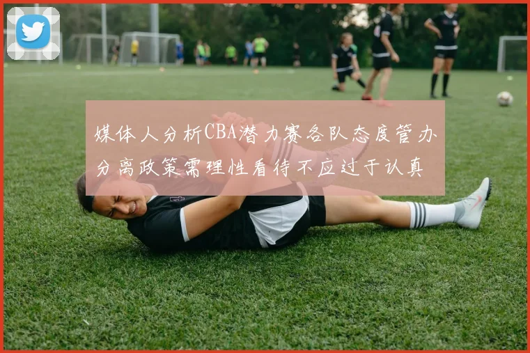媒体人分析CBA潜力赛各队态度管办分离政策需理性看待不应过于认真