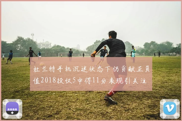 杜兰特手机沉迷状态下仍贡献正负值2018投仅5中得11分表现引关注