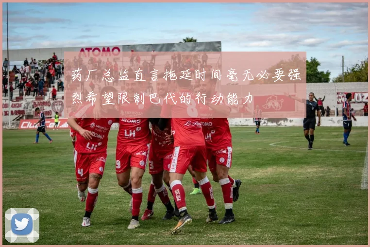 药厂总监直言拖延时间毫无必要强烈希望限制巴代的行动能力