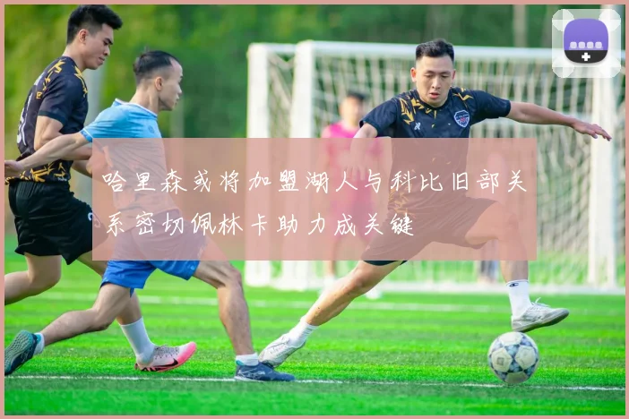 哈里森或将加盟湖人与科比旧部关系密切佩林卡助力成关键