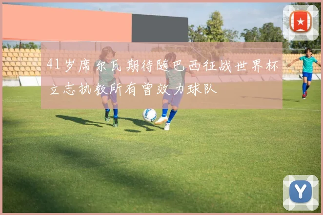 41岁席尔瓦期待随巴西征战世界杯立志执教所有曾效力球队