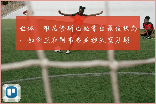 世体：维尼修斯已经拿出最佳状态，如今正和阿韦洛亚迎来蜜月期