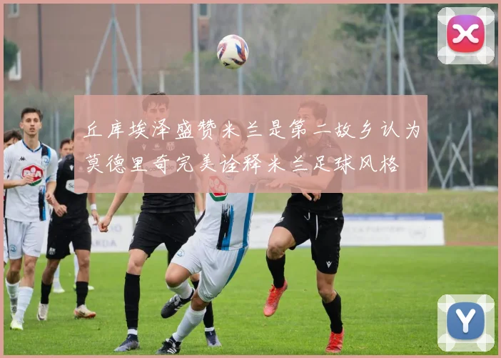 丘库埃泽盛赞米兰是第二故乡认为莫德里奇完美诠释米兰足球风格