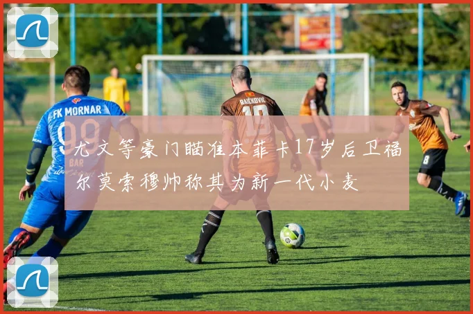 尤文等豪门瞄准本菲卡17岁后卫福尔莫索穆帅称其为新一代小麦