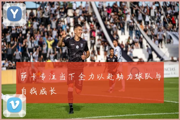 萨卡专注当下全力以赴助力球队与自我成长