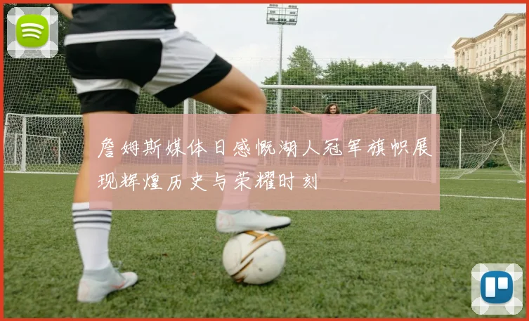 詹姆斯媒体日感慨湖人冠军旗帜展现辉煌历史与荣耀时刻