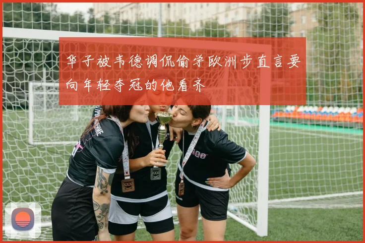 华子被韦德调侃偷学欧洲步直言要向年轻夺冠的他看齐