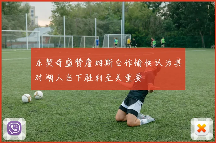 东契奇盛赞詹姆斯合作愉快认为其对湖人当下胜利至关重要