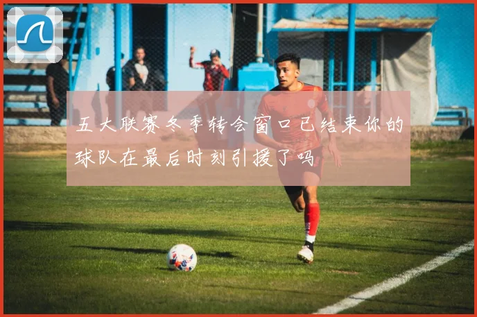 五大联赛冬季转会窗口已结束你的球队在最后时刻引援了吗