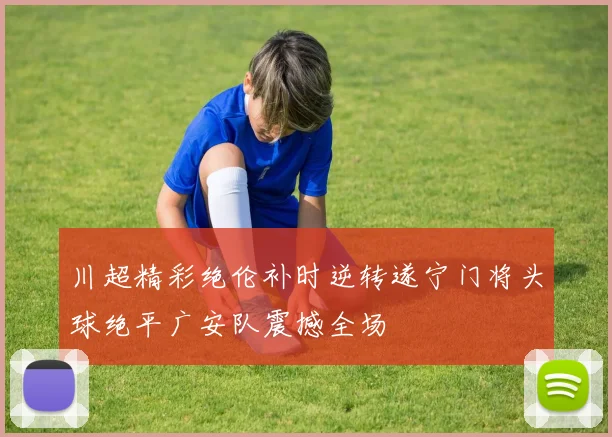 川超精彩绝伦补时逆转遂宁门将头球绝平广安队震撼全场