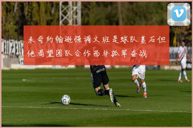米奇约翰逊强调文班是球队基石但他渴望团队合作而非孤军奋战