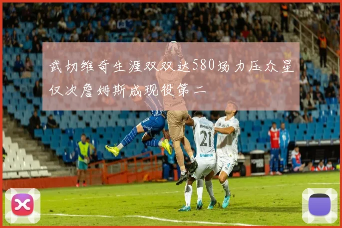 武切维奇生涯双双达580场力压众星仅次詹姆斯成现役第二