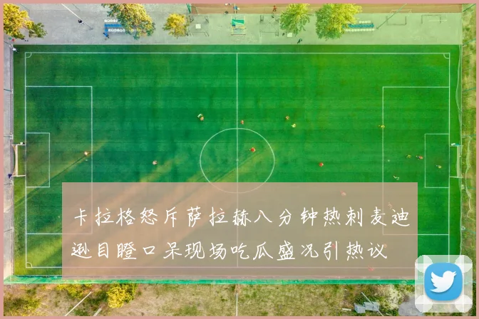 卡拉格怒斥萨拉赫八分钟热刺麦迪逊目瞪口呆现场吃瓜盛况引热议