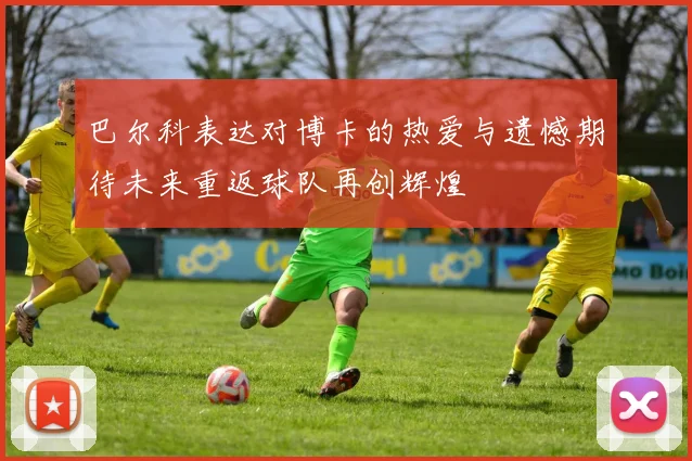 巴尔科表达对博卡的热爱与遗憾期待未来重返球队再创辉煌