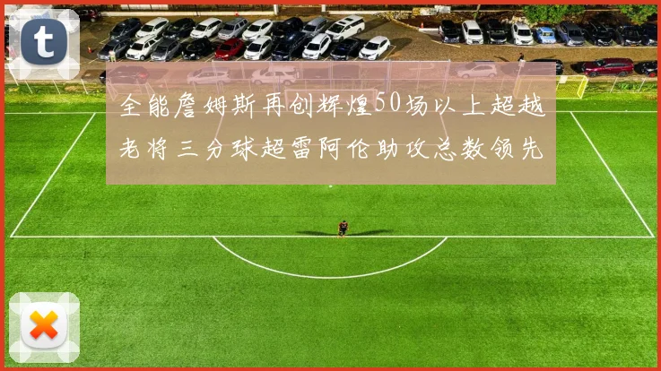 全能詹姆斯再创辉煌50场以上超越老将三分球超雷阿伦助攻总数领先隆多