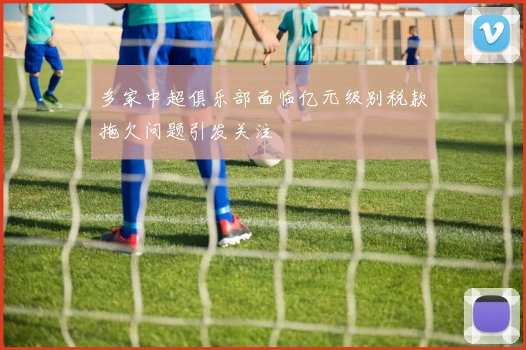 多家中超俱乐部面临亿元级别税款拖欠问题引发关注
